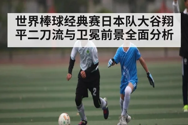 世界棒球经典赛日本队大谷翔平二刀流与卫冕前景全面分析