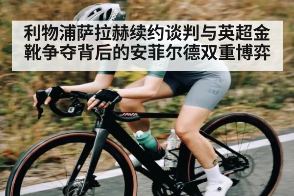 利物浦萨拉赫续约谈判与英超金靴争夺背后的安菲尔德双重博弈