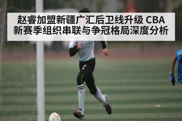 赵睿加盟新疆广汇后卫线升级 CBA新赛季组织串联与争冠格局深度分析