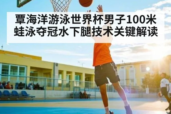 覃海洋游泳世界杯男子100米蛙泳夺冠水下腿技术关键解读